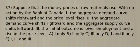 37) Suppose that the money prices of raw materials rise. With no action by the Bank of Canada, I. the aggregate demand curve shifts rightward and the price level rises. II. the aggregate demand curve shifts rightward and the aggregate supply curve shifts leftward. III. the initial outcome is lower employment and a rise in the price level. A) I only B) II only C) III only D) I and II only E) I, II, and III