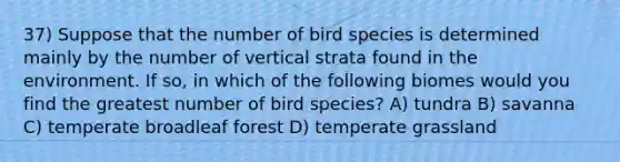 37) Suppose that the number of bird species is determined mainly by the number of vertical strata found in the environment. If so, in which of the following biomes would you find the greatest number of bird species? A) tundra B) savanna C) temperate broadleaf forest D) temperate grassland