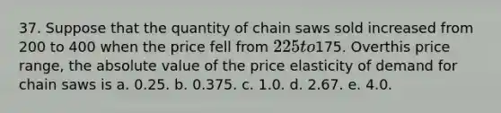 37. Suppose that the quantity of chain saws sold increased from 200 to 400 when the price fell from 225 to175. Overthis price range, the absolute value of the price elasticity of demand for chain saws is a. 0.25. b. 0.375. c. 1.0. d. 2.67. e. 4.0.