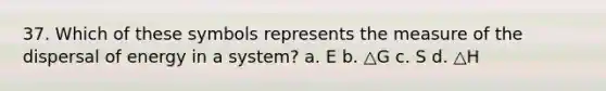 37. Which of these symbols represents the measure of the dispersal of energy in a system? a. E b. △G c. S d. △H