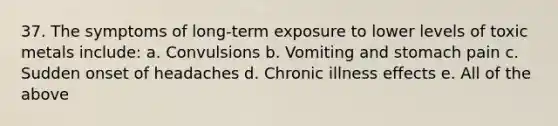 37. The symptoms of long-term exposure to lower levels of toxic metals include: a. Convulsions b. Vomiting and stomach pain c. Sudden onset of headaches d. Chronic illness effects e. All of the above