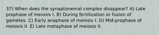 37) When does the synaptonemal complex disappear? A) Late prophase of meiosis I. B) During fertilization or fusion of gametes. C) Early anaphase of meiosis I. D) Mid-prophase of meiosis II. E) Late metaphase of meiosis II.