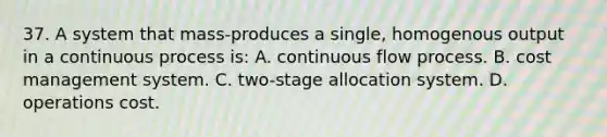 37. A system that mass-produces a single, homogenous output in a continuous process is: A. continuous flow process. B. cost management system. C. two-stage allocation system. D. operations cost.