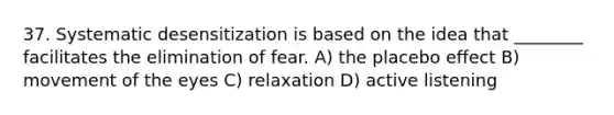 37. Systematic desensitization is based on the idea that ________ facilitates the elimination of fear. A) the placebo effect B) movement of the eyes C) relaxation D) active listening