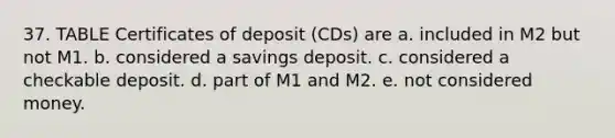 37. TABLE Certificates of deposit (CDs) are a. included in M2 but not M1. b. considered a savings deposit. c. considered a checkable deposit. d. part of M1 and M2. e. not considered money.