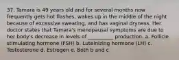 37. Tamara is 49 years old and for several months now frequently gets hot flashes, wakes up in the middle of the night because of excessive sweating, and has vaginal dryness. Her doctor states that Tamara's menopausal symptoms are due to her body's decrease in levels of __________ production. a. Follicle stimulating hormone (FSH) b. Luteinizing hormone (LH) c. Testosterone d. Estrogen e. Both b and c