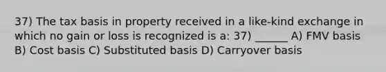 37) The tax basis in property received in a like-kind exchange in which no gain or loss is recognized is a: 37) ______ A) FMV basis B) Cost basis C) Substituted basis D) Carryover basis