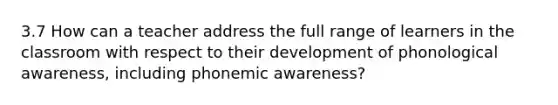 3.7 How can a teacher address the full range of learners in the classroom with respect to their development of phonological awareness, including phonemic awareness?