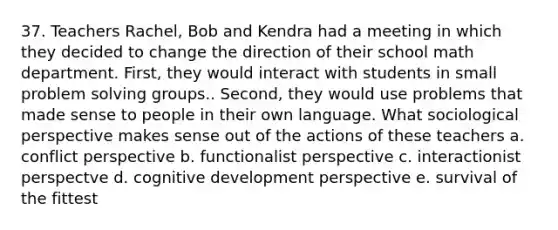 37. Teachers Rachel, Bob and Kendra had a meeting in which they decided to change the direction of their school math department. First, they would interact with students in small problem solving groups.. Second, they would use problems that made sense to people in their own language. What sociological perspective makes sense out of the actions of these teachers a. conflict perspective b. functionalist perspective c. interactionist perspectve d. cognitive development perspective e. survival of the fittest