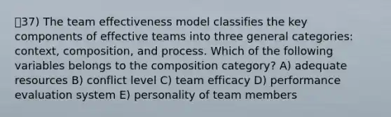 ㅇ37) The team effectiveness model classifies the key components of effective teams into three general categories: context, composition, and process. Which of the following variables belongs to the composition category? A) adequate resources B) conflict level C) team efficacy D) performance evaluation system E) personality of team members