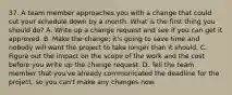 37. A team member approaches you with a change that could cut your schedule down by a month. What is the first thing you should do? A. Write up a change request and see if you can get it approved. B. Make the change; it's going to save time and nobody will want the project to take longer than it should. C. Figure out the impact on the scope of the work and the cost before you write up the change request. D. Tell the team member that you've already communicated the deadline for the project, so you can't make any changes now.