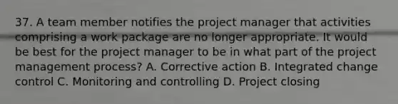 37. A team member notifies the project manager that activities comprising a work package are no longer appropriate. It would be best for the project manager to be in what part of the project management process? A. Corrective action B. Integrated change control C. Monitoring and controlling D. Project closing