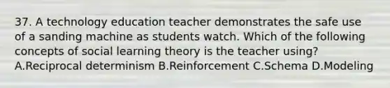 37. A technology education teacher demonstrates the safe use of a sanding machine as students watch. Which of the following concepts of social learning theory is the teacher using? A.Reciprocal determinism B.Reinforcement C.Schema D.Modeling