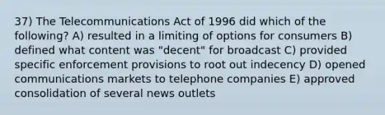 37) The Telecommunications Act of 1996 did which of the following? A) resulted in a limiting of options for consumers B) defined what content was "decent" for broadcast C) provided specific enforcement provisions to root out indecency D) opened communications markets to telephone companies E) approved consolidation of several news outlets