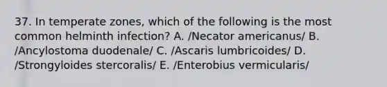 37. In temperate zones, which of the following is the most common helminth infection? A. /Necator americanus/ B. /Ancylostoma duodenale/ C. /Ascaris lumbricoides/ D. /Strongyloides stercoralis/ E. /Enterobius vermicularis/