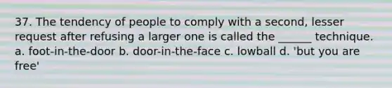 37. The tendency of people to comply with a second, lesser request after refusing a larger one is called the ______ technique. a. foot-in-the-door b. door-in-the-face c. lowball d. 'but you are free'