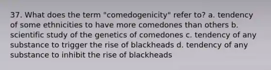 37. What does the term "comedogenicity" refer to? a. tendency of some ethnicities to have more comedones than others b. scientific study of the genetics of comedones c. tendency of any substance to trigger the rise of blackheads d. tendency of any substance to inhibit the rise of blackheads