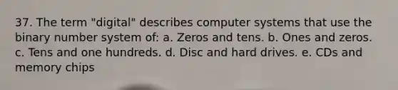 37. The term "digital" describes computer systems that use the binary number system of: a. Zeros and tens. b. Ones and zeros. c. Tens and one hundreds. d. Disc and hard drives. e. CDs and memory chips