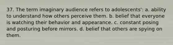 37. The term imaginary audience refers to adolescents': a. ability to understand how others perceive them. b. belief that everyone is watching their behavior and appearance. c. constant posing and posturing before mirrors. d. belief that others are spying on them.