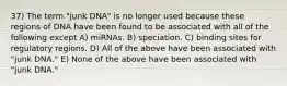 37) The term "junk DNA" is no longer used because these regions of DNA have been found to be associated with all of the following except A) miRNAs. B) speciation. C) binding sites for regulatory regions. D) All of the above have been associated with "junk DNA." E) None of the above have been associated with "junk DNA."