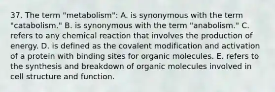 37. The term "metabolism": A. is synonymous with the term "catabolism." B. is synonymous with the term "anabolism." C. refers to any chemical reaction that involves the production of energy. D. is defined as the <a href='https://www.questionai.com/knowledge/ktCxzJz1jA-covalent-modification' class='anchor-knowledge'>covalent modification</a> and activation of a protein with binding sites for <a href='https://www.questionai.com/knowledge/kjUwUacPFG-organic-molecules' class='anchor-knowledge'>organic molecules</a>. E. refers to the synthesis and breakdown of organic molecules involved in cell structure and function.