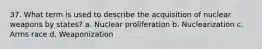 37. What term is used to describe the acquisition of nuclear weapons by states? a. Nuclear proliferation b. Nuclearization c. Arms race d. Weaponization