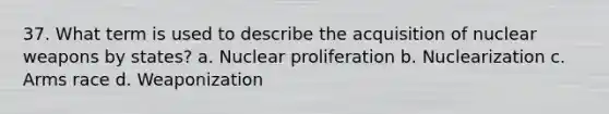 37. What term is used to describe the acquisition of nuclear weapons by states? a. Nuclear proliferation b. Nuclearization c. Arms race d. Weaponization