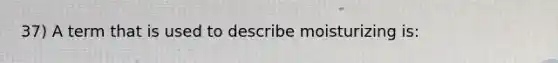 37) A term that is used to describe moisturizing is: