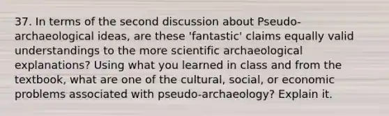 37. In terms of the second discussion about Pseudo-archaeological ideas, are these 'fantastic' claims equally valid understandings to the more scientific archaeological explanations? Using what you learned in class and from the textbook, what are one of the cultural, social, or economic problems associated with pseudo-archaeology? Explain it.