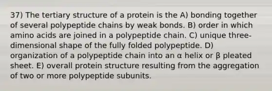 37) The tertiary structure of a protein is the A) bonding together of several polypeptide chains by weak bonds. B) order in which amino acids are joined in a polypeptide chain. C) unique three-dimensional shape of the fully folded polypeptide. D) organization of a polypeptide chain into an α helix or β pleated sheet. E) overall protein structure resulting from the aggregation of two or more polypeptide subunits.