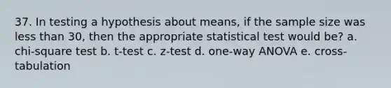 37. In testing a hypothesis about means, if the sample size was less than 30, then the appropriate statistical test would be? a. chi-square test b. t-test c. z-test d. one-way ANOVA e. cross-tabulation