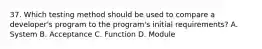 37. Which testing method should be used to compare a developer's program to the program's initial requirements? A. System B. Acceptance C. Function D. Module