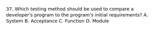 37. Which testing method should be used to compare a developer's program to the program's initial requirements? A. System B. Acceptance C. Function D. Module