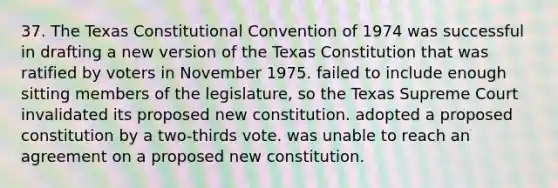 37. The Texas Constitutional Convention of 1974 was successful in drafting a new version of the Texas Constitution that was ratified by voters in November 1975. failed to include enough sitting members of the legislature, so the Texas Supreme Court invalidated its proposed new constitution. adopted a proposed constitution by a two-thirds vote. was unable to reach an agreement on a proposed new constitution.