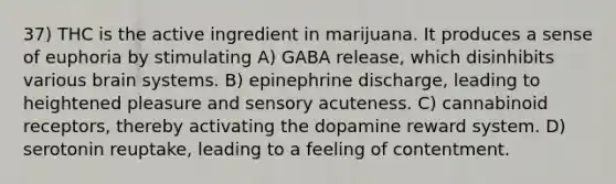 37) THC is the active ingredient in marijuana. It produces a sense of euphoria by stimulating A) GABA release, which disinhibits various brain systems. B) epinephrine discharge, leading to heightened pleasure and sensory acuteness. C) cannabinoid receptors, thereby activating the dopamine reward system. D) serotonin reuptake, leading to a feeling of contentment.