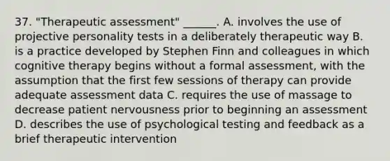 37. "Therapeutic assessment" ______. A. involves the use of projective personality tests in a deliberately therapeutic way B. is a practice developed by Stephen Finn and colleagues in which cognitive therapy begins without a formal assessment, with the assumption that the first few sessions of therapy can provide adequate assessment data C. requires the use of massage to decrease patient nervousness prior to beginning an assessment D. describes the use of psychological testing and feedback as a brief therapeutic intervention