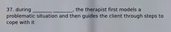 37. during ________ ________, the therapist first models a problematic situation and then guides the client through steps to cope with it