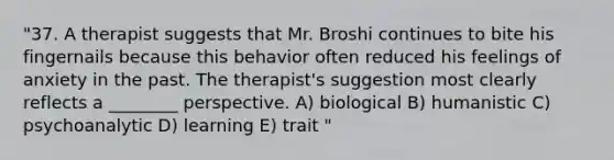 "37. A therapist suggests that Mr. Broshi continues to bite his fingernails because this behavior often reduced his feelings of anxiety in the past. The therapist's suggestion most clearly reflects a ________ perspective. A) biological B) humanistic C) psychoanalytic D) learning E) trait "