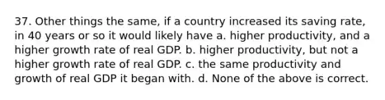 37. Other things the same, if a country increased its saving rate, in 40 years or so it would likely have a. higher productivity, and a higher growth rate of real GDP. b. higher productivity, but not a higher growth rate of real GDP. c. the same productivity and growth of real GDP it began with. d. None of the above is correct.