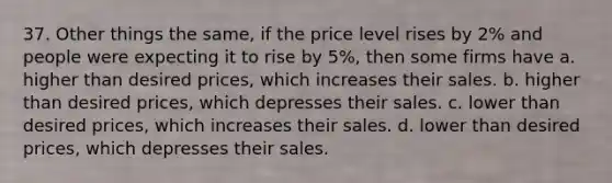 37. Other things the same, if the price level rises by 2% and people were expecting it to rise by 5%, then some firms have a. higher than desired prices, which increases their sales. b. higher than desired prices, which depresses their sales. c. lower than desired prices, which increases their sales. d. lower than desired prices, which depresses their sales.