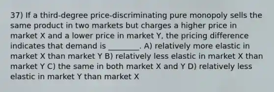 37) If a third-degree price-discriminating pure monopoly sells the same product in two markets but charges a higher price in market X and a lower price in market Y, the pricing difference indicates that demand is ________. A) relatively more elastic in market X than market Y B) relatively less elastic in market X than market Y C) the same in both market X and Y D) relatively less elastic in market Y than market X