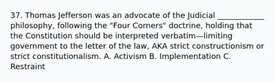 37. Thomas Jefferson was an advocate of the Judicial ____________ philosophy, following the "Four Corners" doctrine, holding that the Constitution should be interpreted verbatim—limiting government to the letter of the law, AKA strict constructionism or strict constitutionalism. A. Activism B. Implementation C. Restraint