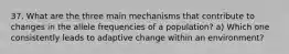 37. What are the three main mechanisms that contribute to changes in the allele frequencies of a population? a) Which one consistently leads to adaptive change within an environment?