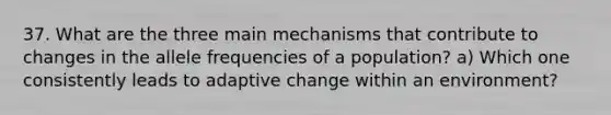 37. What are the three main mechanisms that contribute to changes in the allele frequencies of a population? a) Which one consistently leads to adaptive change within an environment?