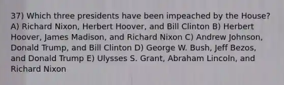 37) Which three presidents have been impeached by the House? A) Richard Nixon, Herbert Hoover, and Bill Clinton B) Herbert Hoover, James Madison, and Richard Nixon C) Andrew Johnson, Donald Trump, and Bill Clinton D) George W. Bush, Jeff Bezos, and Donald Trump E) Ulysses S. Grant, Abraham Lincoln, and Richard Nixon