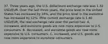 37. Three years ago, the U.S. dollar/euro exchange rate was 1.32 USD/EUR. Over the last three years, the price level in the United States has increased by 18%, and the price level in the eurozone has increased by 12%. Ifthe current exchange rate is 1.40 USD/EUR, the real exchange rate over the period has: A. increased, and eurozone goods are now more expensive to U.S. consumers. B. decreased, and eurozone goods are now more expensive to U.S. consumers. C. increased, and U.S. goods are now more expensive to eurozone consumers.