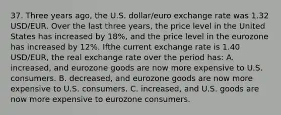 37. Three years ago, the U.S. dollar/euro exchange rate was 1.32 USD/EUR. Over the last three years, the price level in the United States has increased by 18%, and the price level in the eurozone has increased by 12%. Ifthe current exchange rate is 1.40 USD/EUR, the real exchange rate over the period has: A. increased, and eurozone goods are now more expensive to U.S. consumers. B. decreased, and eurozone goods are now more expensive to U.S. consumers. C. increased, and U.S. goods are now more expensive to eurozone consumers.