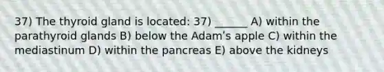 37) The thyroid gland is located: 37) ______ A) within the parathyroid glands B) below the Adamʹs apple C) within the mediastinum D) within the pancreas E) above the kidneys