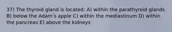 37) The thyroid gland is located: A) within the parathyroid glands B) below the Adamʹs apple C) within the mediastinum D) within the pancreas E) above the kidneys