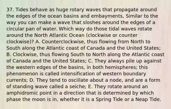 37. Tides behave as huge rotary waves that propagate around the edges of the ocean basins and embayments, Similar to the way you can make a wave that sloshes around the edges of a circular pan of water. Which way do those tidal waves rotate around the North Atlantic Ocean (clockwise or counter clockwise)? A. Counterclockwise, thus flowing from North to South along the Atlantic coast of Canada and the United States; B. Clockwise, thus flowing South to North along the Atlantic coast of Canada and the United States; C. They always pile up against the western edges of the basins, in both hemispheres; this phenomenon is called intensification of western boundary currents; D. They tend to oscillate about a node, and are a form of standing wave called a seiche; E. They rotate around an amphidromic point in a direction that is determined by which phase the moon is in, whether it is a Spring Tide or a Neap Tide.